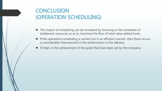 CONCLUSION
(OPERATION SCHEDULING)
 The impact of scheduling can be increased by focusing on the schedules of
bottleneck resources so as to maximize the flow of total value added funds.
 If the operations scheduling is carried out in an efficient manner, then there occurs
a considerable improvement in the performance in the delivery.
 It helps in the achievement of the goals that have been set by the company.
 