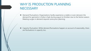 WHY IS PRODUCTION PLANNING
NECESSARY
 Demand Fluctuations: Organizations hardly experience a stable or even demand, the
demand for garments in India is high during august to October due to the festive season.
Meeting surges in demand requires some prior planning.
 Capacity Fluctuation: While demand fluctuations happen on account of seasonality, there
are fluctuations in capacity too.
 