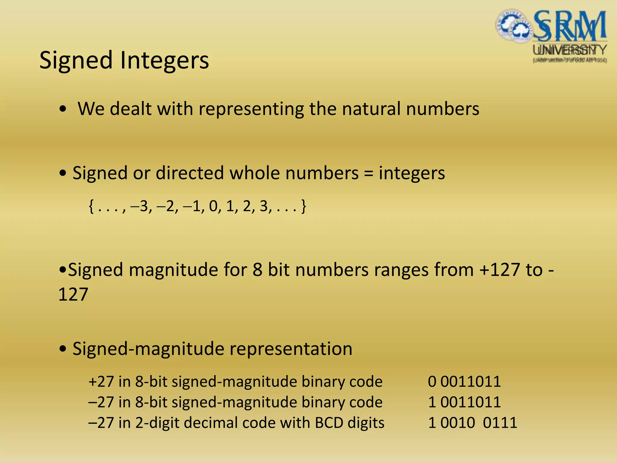 Signed Integers
• We dealt with representing the natural numbers
• Signed or directed whole numbers = integers
{ . . . , -3, -2, -1, 0, 1, 2, 3, . . . }
•Signed magnitude for 8 bit numbers ranges from +127 to -
127
• Signed-magnitude representation
+27 in 8-bit signed-magnitude binary code 0 0011011
–27 in 8-bit signed-magnitude binary code 1 0011011
–27 in 2-digit decimal code with BCD digits 1 0010 0111
 