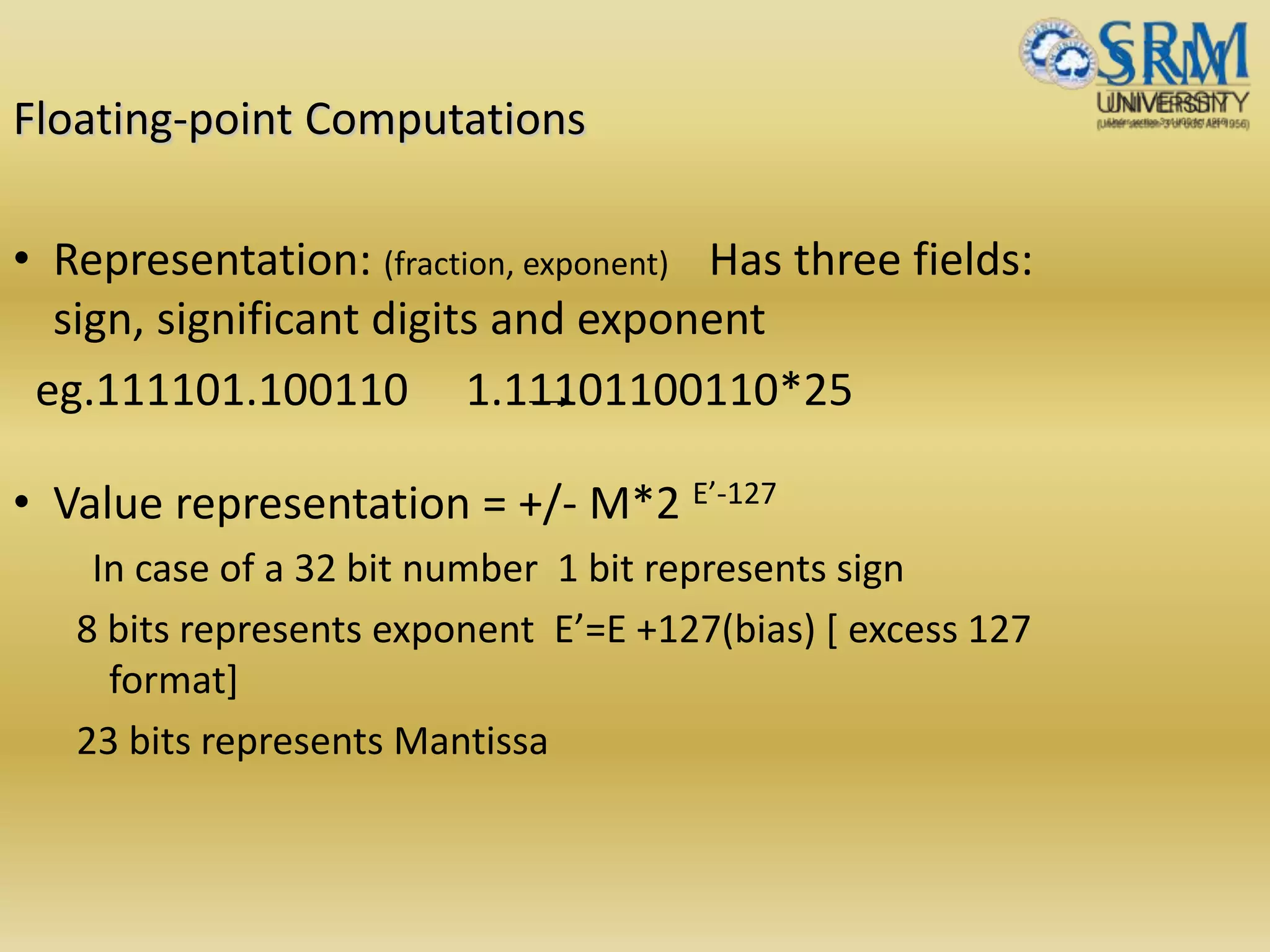 Floating-point Computations
• Representation: (fraction, exponent) Has three fields:
sign, significant digits and exponent
eg.111101.100110 1.11101100110*25
• Value representation = +/- M*2 E’-127
In case of a 32 bit number 1 bit represents sign
8 bits represents exponent E’=E +127(bias) [ excess 127
format]
23 bits represents Mantissa
 