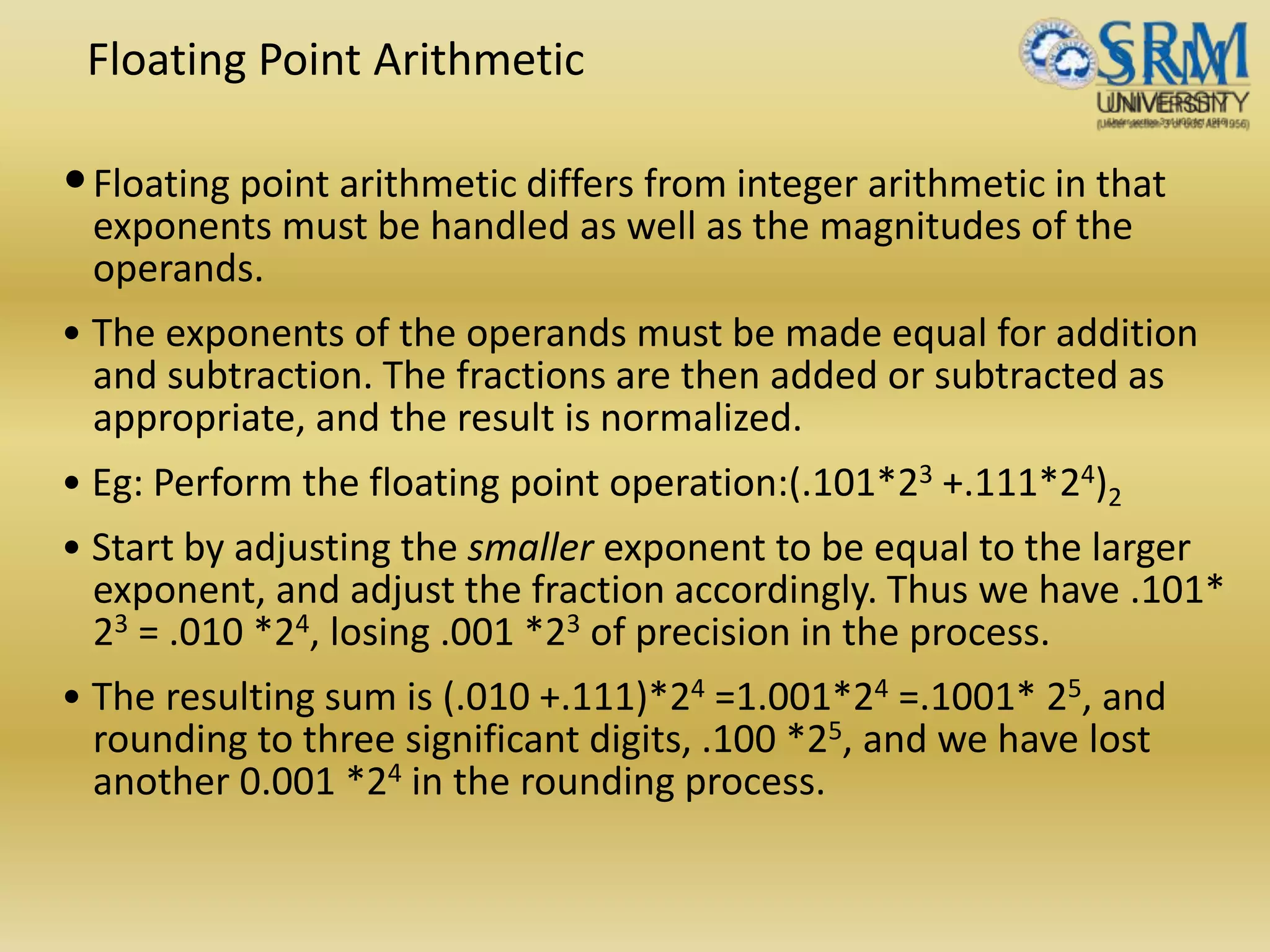 Floating Point Arithmetic
•Floating point arithmetic differs from integer arithmetic in that
exponents must be handled as well as the magnitudes of the
operands.
• The exponents of the operands must be made equal for addition
and subtraction. The fractions are then added or subtracted as
appropriate, and the result is normalized.
• Eg: Perform the floating point operation:(.101*23 +.111*24)2
• Start by adjusting the smaller exponent to be equal to the larger
exponent, and adjust the fraction accordingly. Thus we have .101*
23 = .010 *24, losing .001 *23 of precision in the process.
• The resulting sum is (.010 +.111)*24 =1.001*24 =.1001* 25, and
rounding to three significant digits, .100 *25, and we have lost
another 0.001 *24 in the rounding process.
 