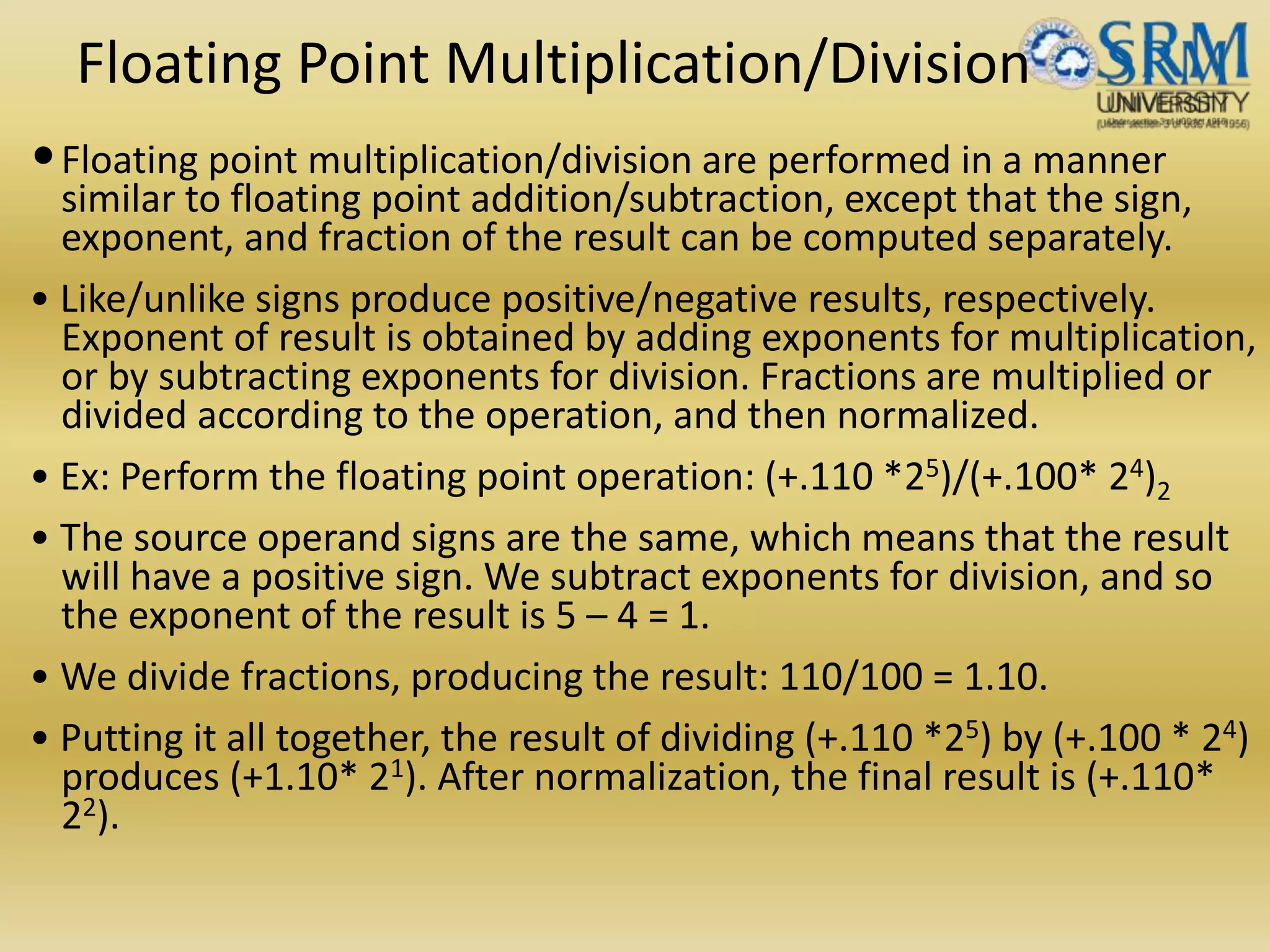 Floating Point Multiplication/Division
•Floating point multiplication/division are performed in a manner
similar to floating point addition/subtraction, except that the sign,
exponent, and fraction of the result can be computed separately.
• Like/unlike signs produce positive/negative results, respectively.
Exponent of result is obtained by adding exponents for multiplication,
or by subtracting exponents for division. Fractions are multiplied or
divided according to the operation, and then normalized.
• Ex: Perform the floating point operation: (+.110 *25)/(+.100* 24)2
• The source operand signs are the same, which means that the result
will have a positive sign. We subtract exponents for division, and so
the exponent of the result is 5 – 4 = 1.
• We divide fractions, producing the result: 110/100 = 1.10.
• Putting it all together, the result of dividing (+.110 *25) by (+.100 * 24)
produces (+1.10* 21). After normalization, the final result is (+.110*
22).
 