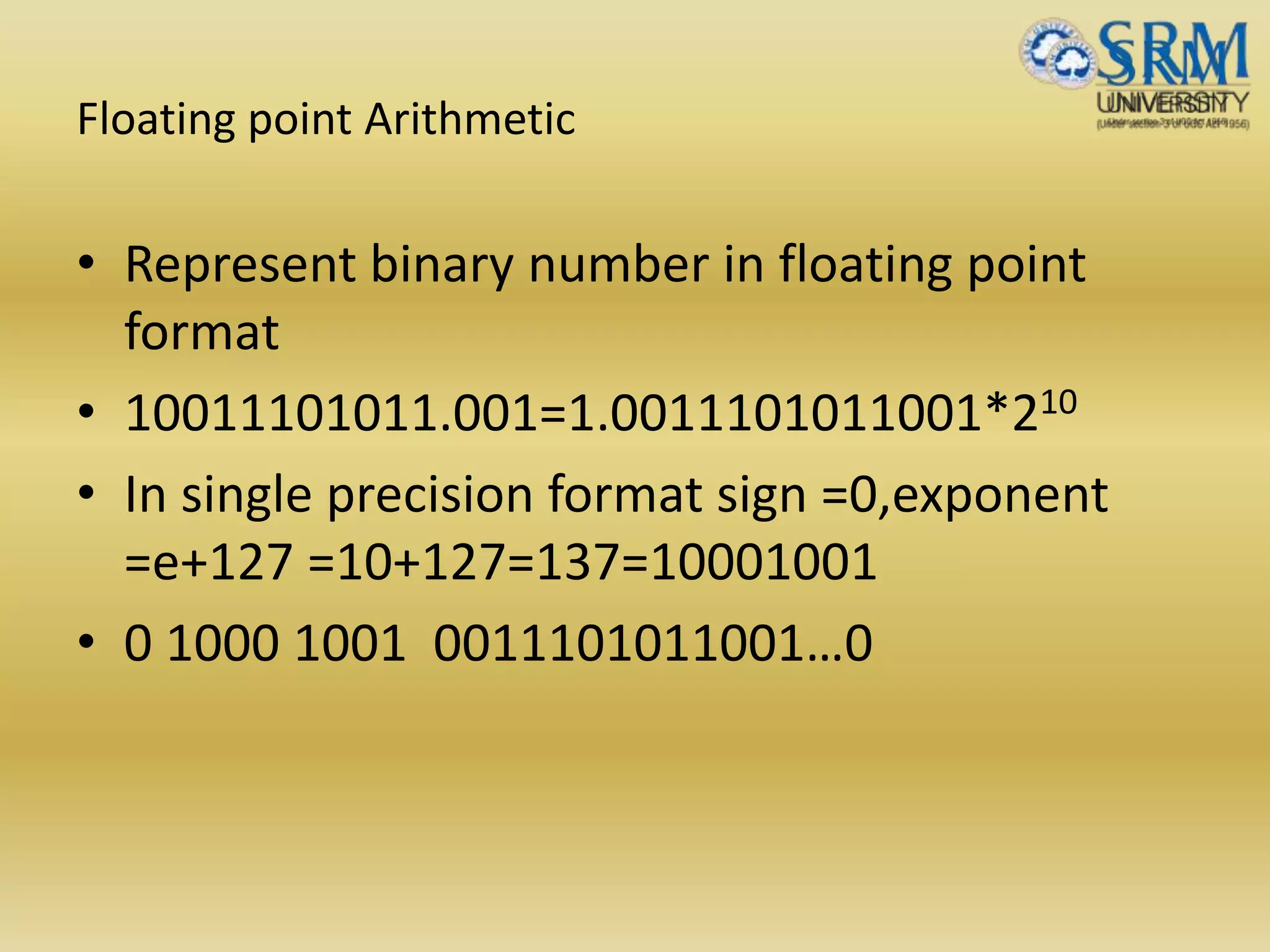 Floating point Arithmetic
• Represent binary number in floating point
format
• 10011101011.001=1.0011101011001*210
• In single precision format sign =0,exponent
=e+127 =10+127=137=10001001
• 0 1000 1001 0011101011001…0
 
