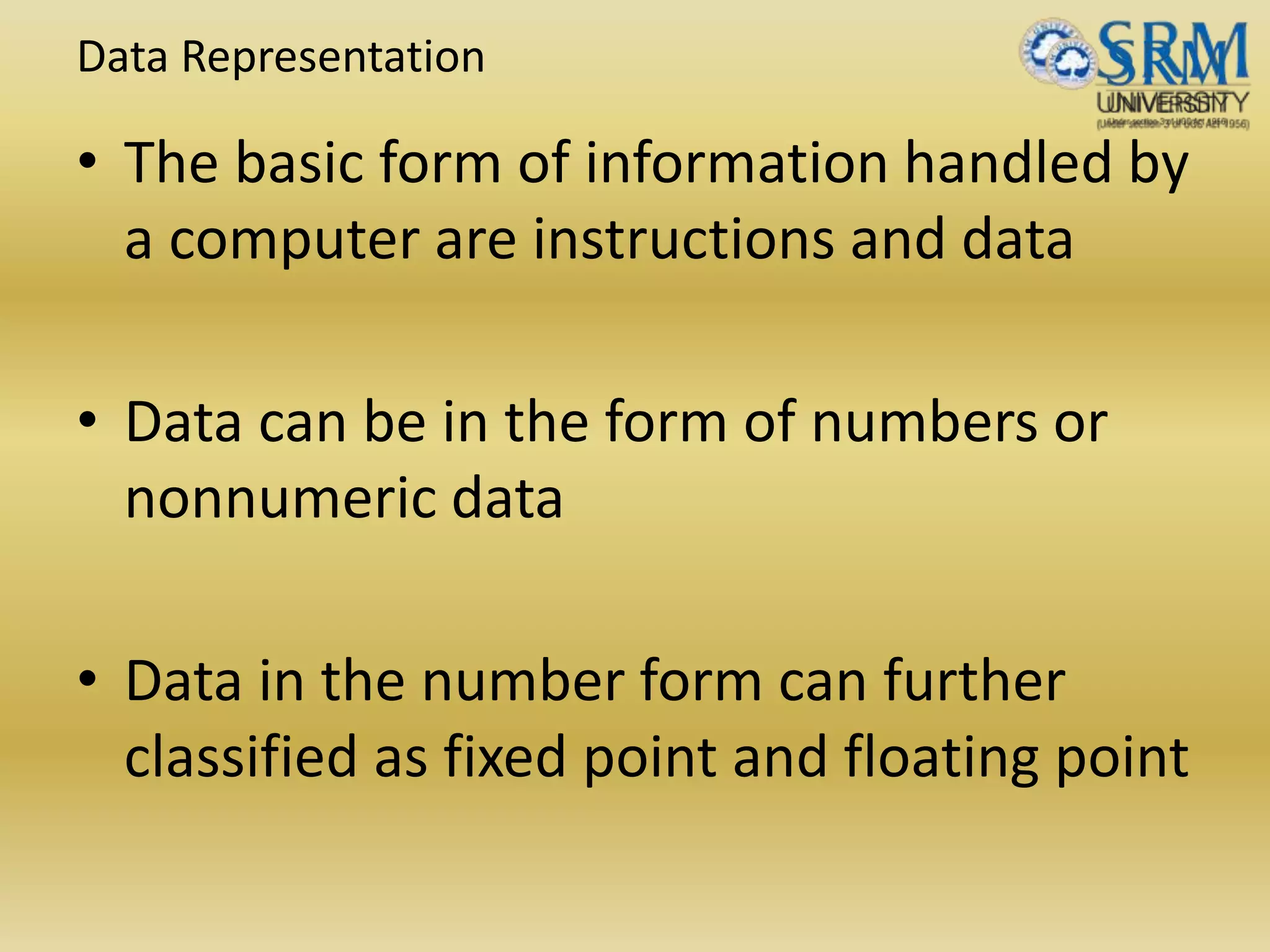 Data Representation
• The basic form of information handled by
a computer are instructions and data
• Data can be in the form of numbers or
nonnumeric data
• Data in the number form can further
classified as fixed point and floating point
 