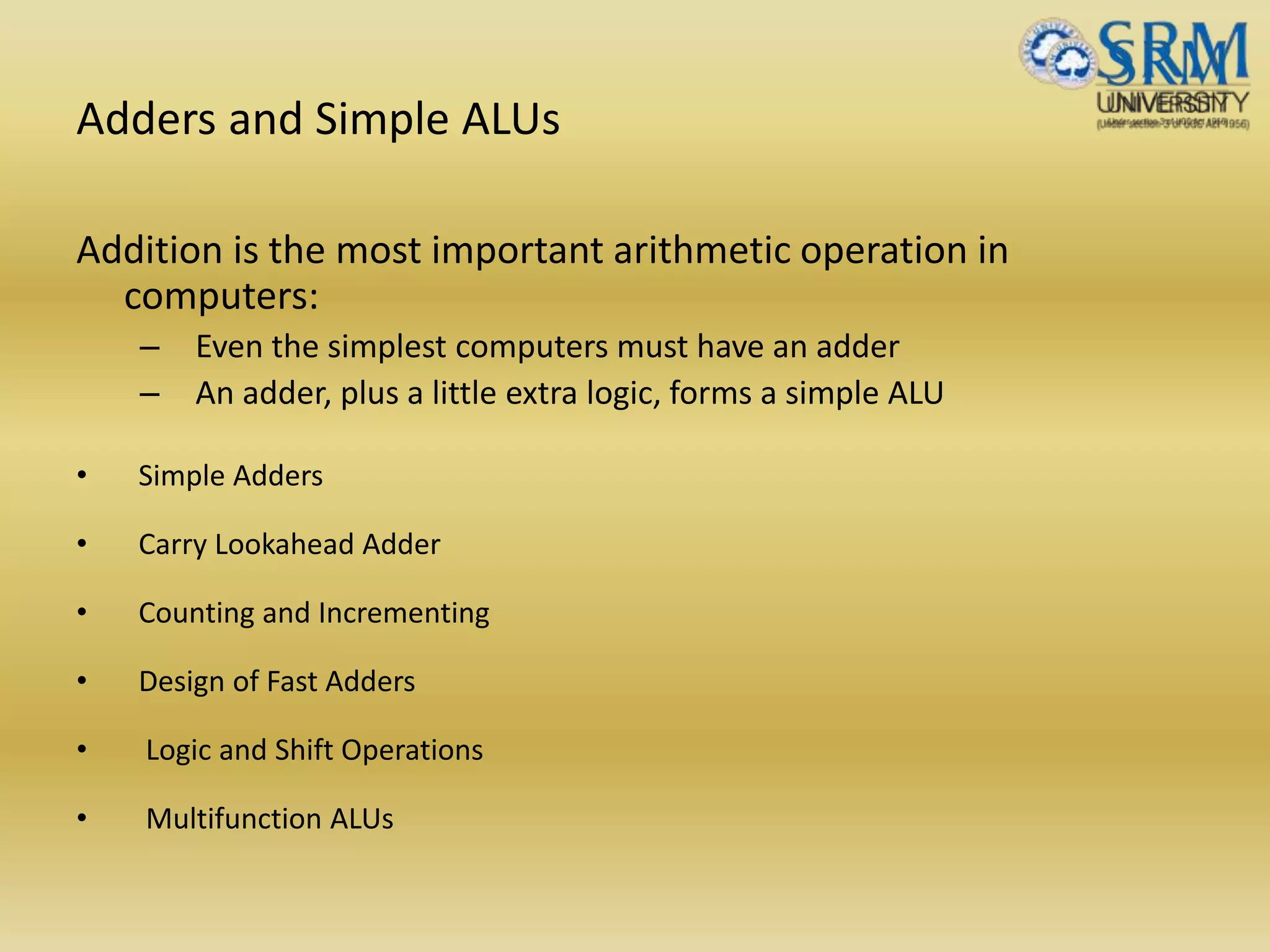 Adders and Simple ALUs
Addition is the most important arithmetic operation in
computers:
– Even the simplest computers must have an adder
– An adder, plus a little extra logic, forms a simple ALU
• Simple Adders
• Carry Lookahead Adder
• Counting and Incrementing
• Design of Fast Adders
• Logic and Shift Operations
• Multifunction ALUs
 