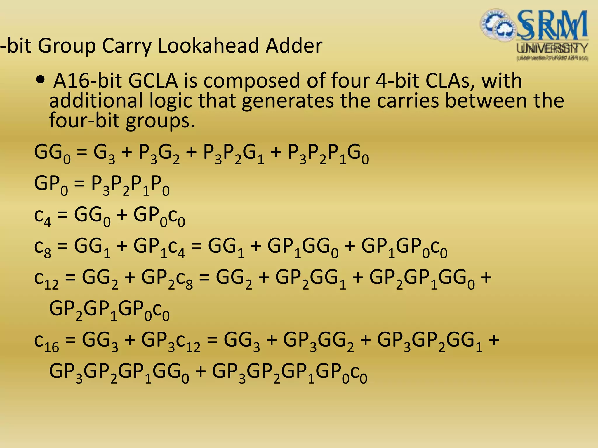 -bit Group Carry Lookahead Adder
• A16-bit GCLA is composed of four 4-bit CLAs, with
additional logic that generates the carries between the
four-bit groups.
GG0 = G3 + P3G2 + P3P2G1 + P3P2P1G0
GP0 = P3P2P1P0
c4 = GG0 + GP0c0
c8 = GG1 + GP1c4 = GG1 + GP1GG0 + GP1GP0c0
c12 = GG2 + GP2c8 = GG2 + GP2GG1 + GP2GP1GG0 +
GP2GP1GP0c0
c16 = GG3 + GP3c12 = GG3 + GP3GG2 + GP3GP2GG1 +
GP3GP2GP1GG0 + GP3GP2GP1GP0c0
 