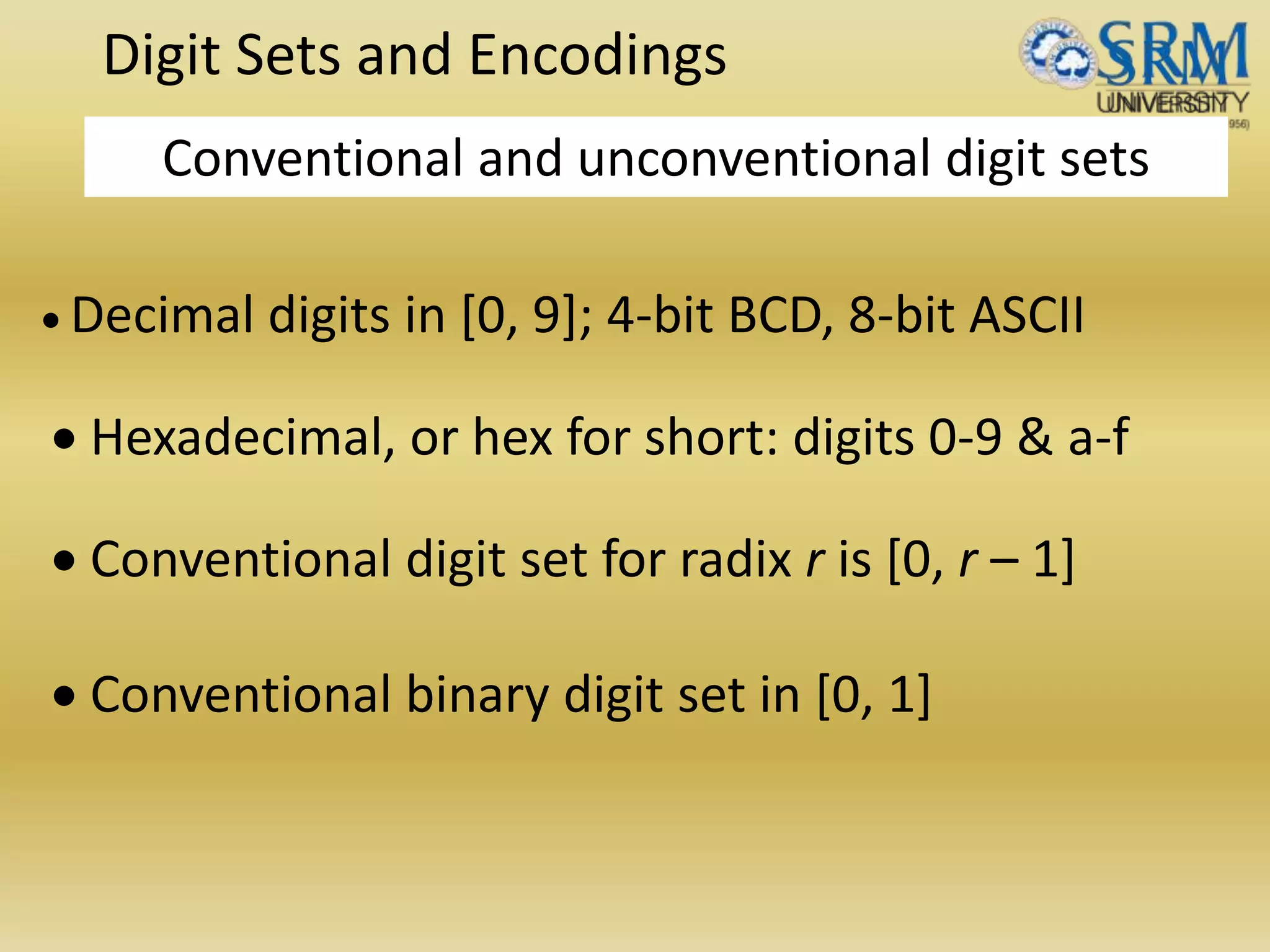 Digit Sets and Encodings
Conventional and unconventional digit sets
 Decimal digits in [0, 9]; 4-bit BCD, 8-bit ASCII
 Hexadecimal, or hex for short: digits 0-9 & a-f
 Conventional digit set for radix r is [0, r – 1]
 Conventional binary digit set in [0, 1]
 