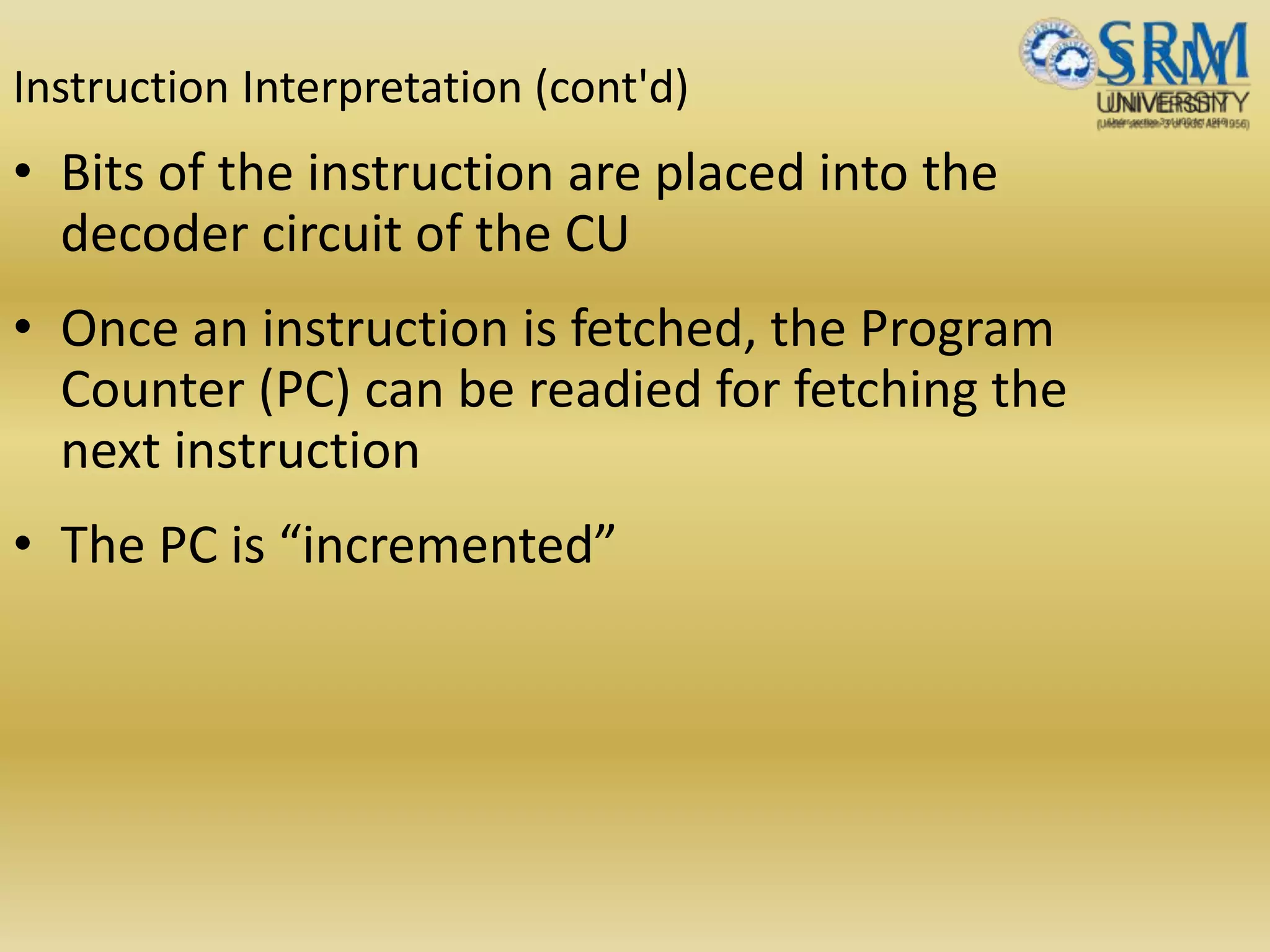 Instruction Interpretation (cont'd)
• Bits of the instruction are placed into the
decoder circuit of the CU
• Once an instruction is fetched, the Program
Counter (PC) can be readied for fetching the
next instruction
• The PC is “incremented”
 