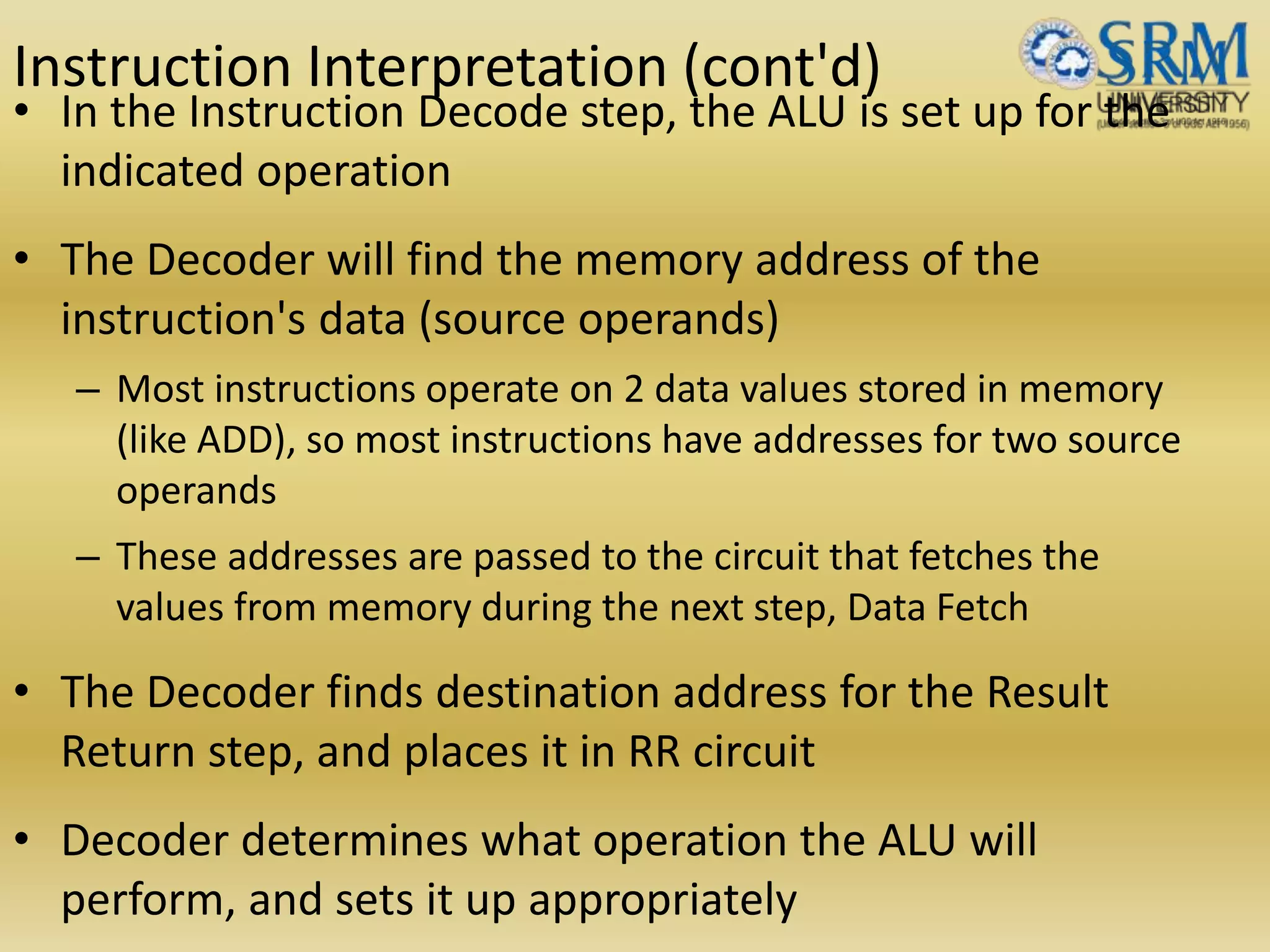 Instruction Interpretation (cont'd)
• In the Instruction Decode step, the ALU is set up for the
indicated operation
• The Decoder will find the memory address of the
instruction's data (source operands)
– Most instructions operate on 2 data values stored in memory
(like ADD), so most instructions have addresses for two source
operands
– These addresses are passed to the circuit that fetches the
values from memory during the next step, Data Fetch
• The Decoder finds destination address for the Result
Return step, and places it in RR circuit
• Decoder determines what operation the ALU will
perform, and sets it up appropriately
 