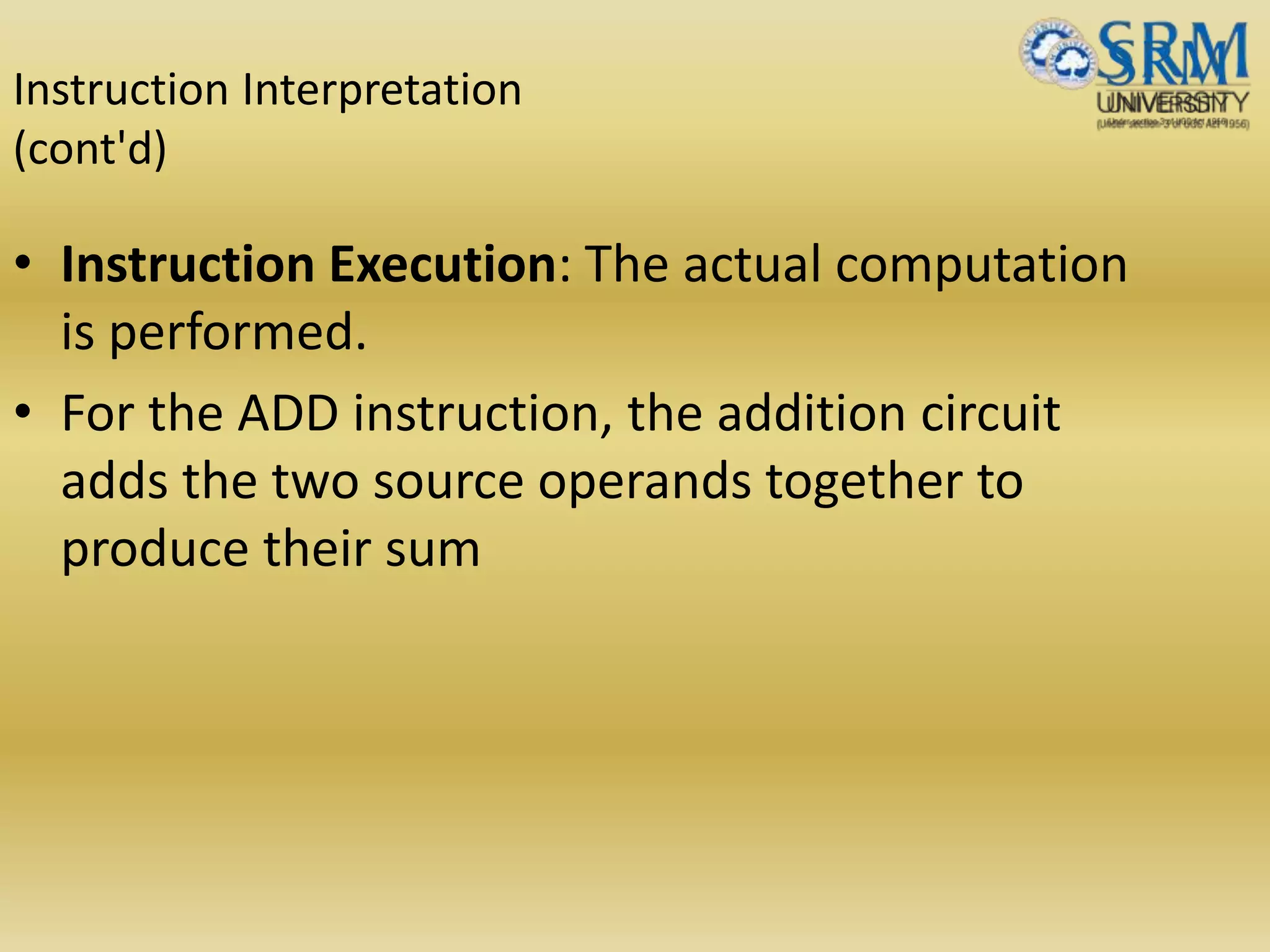 Instruction Interpretation
(cont'd)
• Instruction Execution: The actual computation
is performed.
• For the ADD instruction, the addition circuit
adds the two source operands together to
produce their sum
 