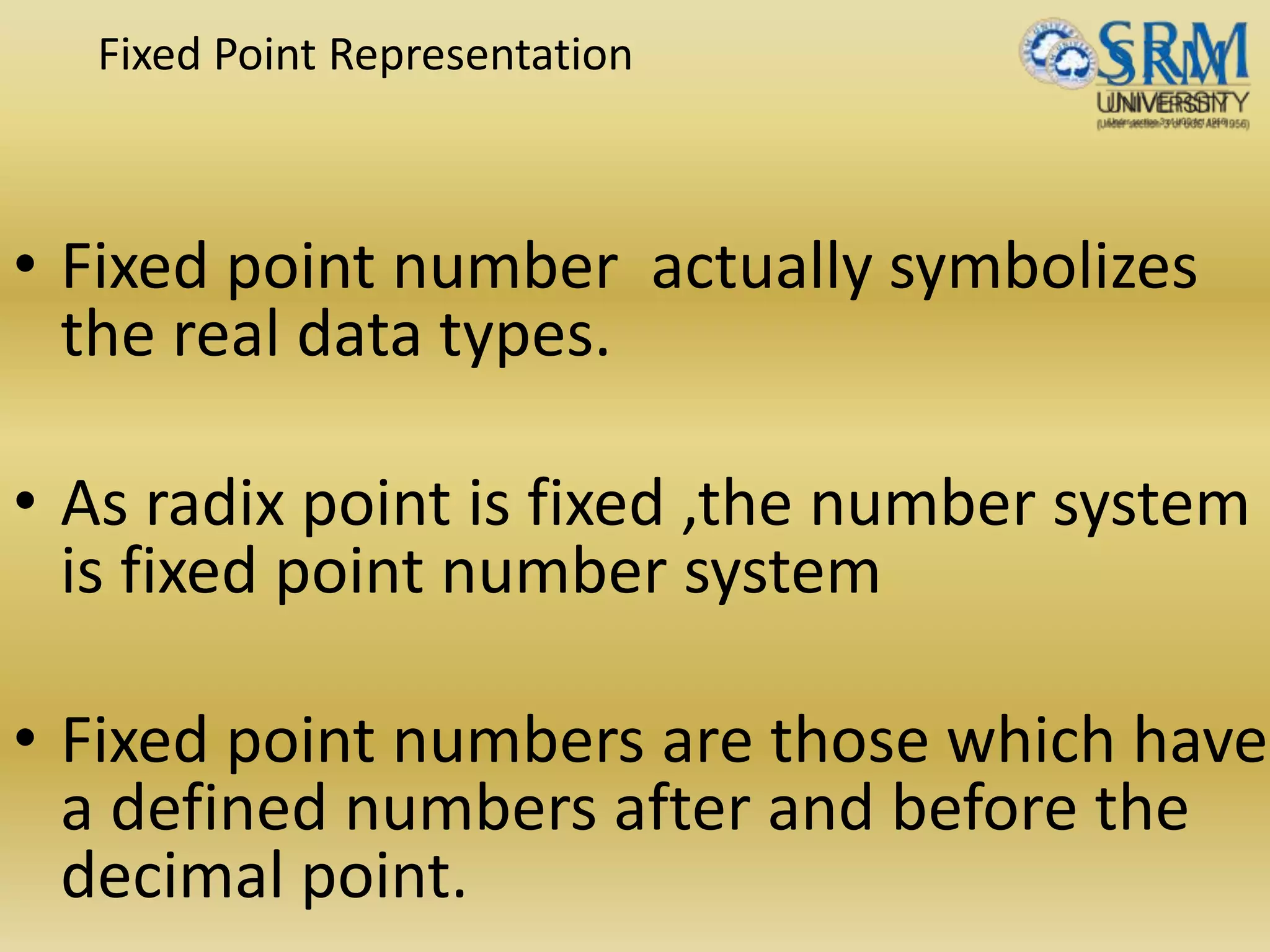 Fixed Point Representation
• Fixed point number actually symbolizes
the real data types.
• As radix point is fixed ,the number system
is fixed point number system
• Fixed point numbers are those which have
a defined numbers after and before the
decimal point.
 