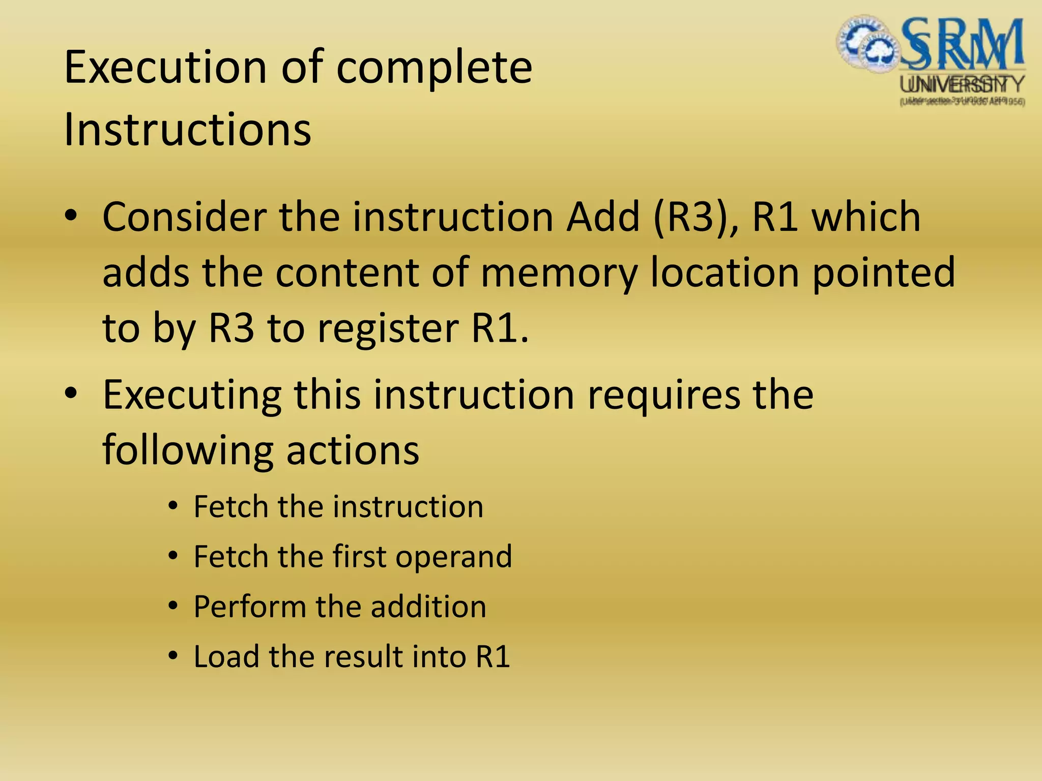 Execution of complete
Instructions
• Consider the instruction Add (R3), R1 which
adds the content of memory location pointed
to by R3 to register R1.
• Executing this instruction requires the
following actions
• Fetch the instruction
• Fetch the first operand
• Perform the addition
• Load the result into R1
 