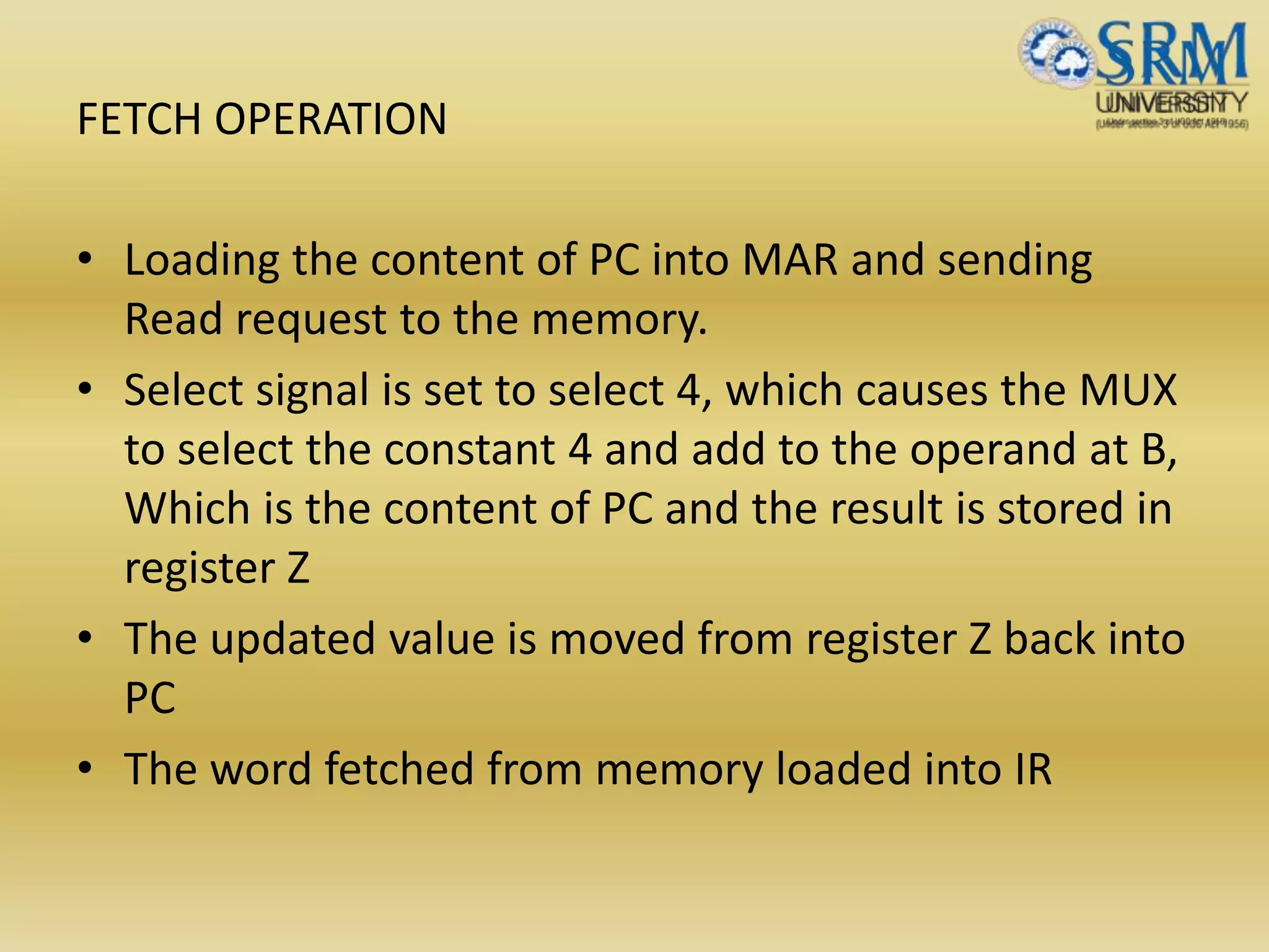 FETCH OPERATION
• Loading the content of PC into MAR and sending
Read request to the memory.
• Select signal is set to select 4, which causes the MUX
to select the constant 4 and add to the operand at B,
Which is the content of PC and the result is stored in
register Z
• The updated value is moved from register Z back into
PC
• The word fetched from memory loaded into IR
 