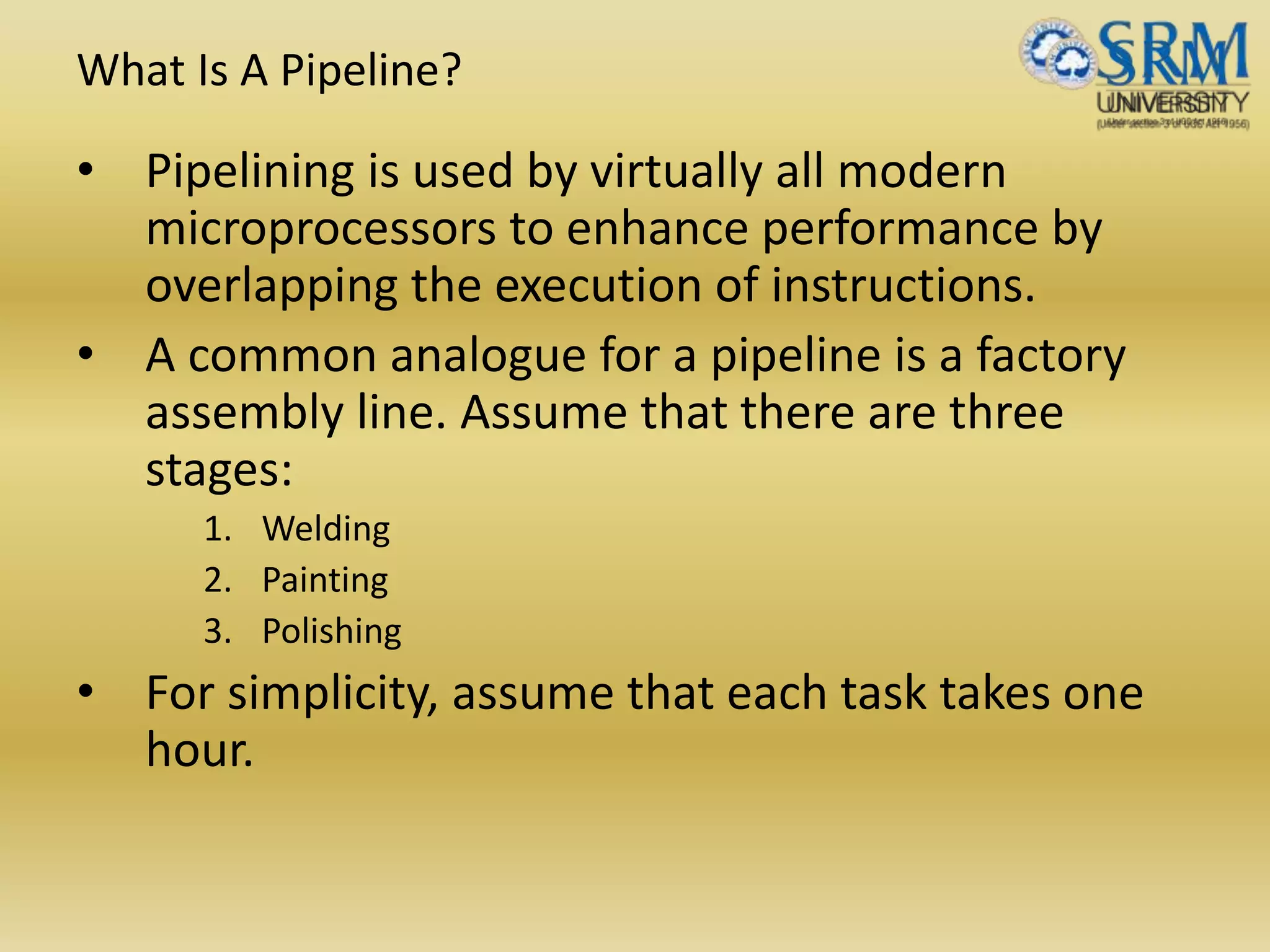 What Is A Pipeline?
• Pipelining is used by virtually all modern
microprocessors to enhance performance by
overlapping the execution of instructions.
• A common analogue for a pipeline is a factory
assembly line. Assume that there are three
stages:
1. Welding
2. Painting
3. Polishing
• For simplicity, assume that each task takes one
hour.
 