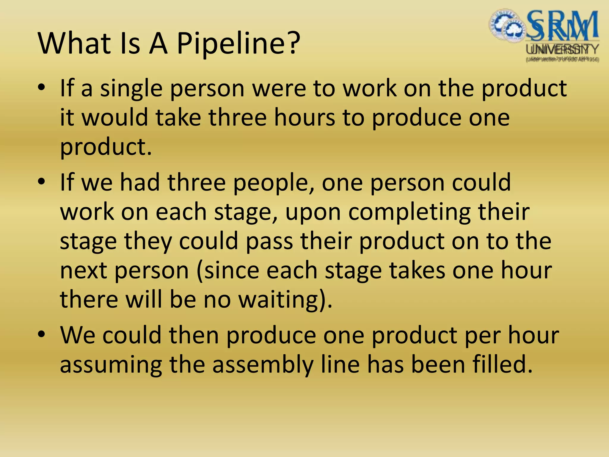What Is A Pipeline?
• If a single person were to work on the product
it would take three hours to produce one
product.
• If we had three people, one person could
work on each stage, upon completing their
stage they could pass their product on to the
next person (since each stage takes one hour
there will be no waiting).
• We could then produce one product per hour
assuming the assembly line has been filled.
 