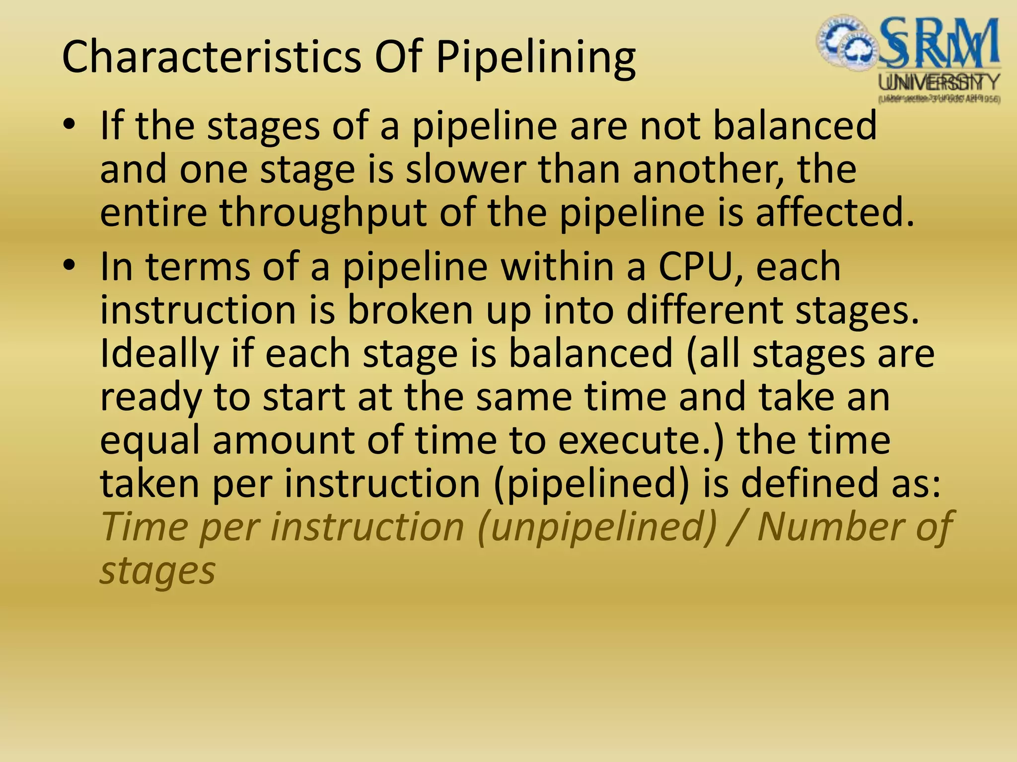 Characteristics Of Pipelining
• If the stages of a pipeline are not balanced
and one stage is slower than another, the
entire throughput of the pipeline is affected.
• In terms of a pipeline within a CPU, each
instruction is broken up into different stages.
Ideally if each stage is balanced (all stages are
ready to start at the same time and take an
equal amount of time to execute.) the time
taken per instruction (pipelined) is defined as:
Time per instruction (unpipelined) / Number of
stages
 