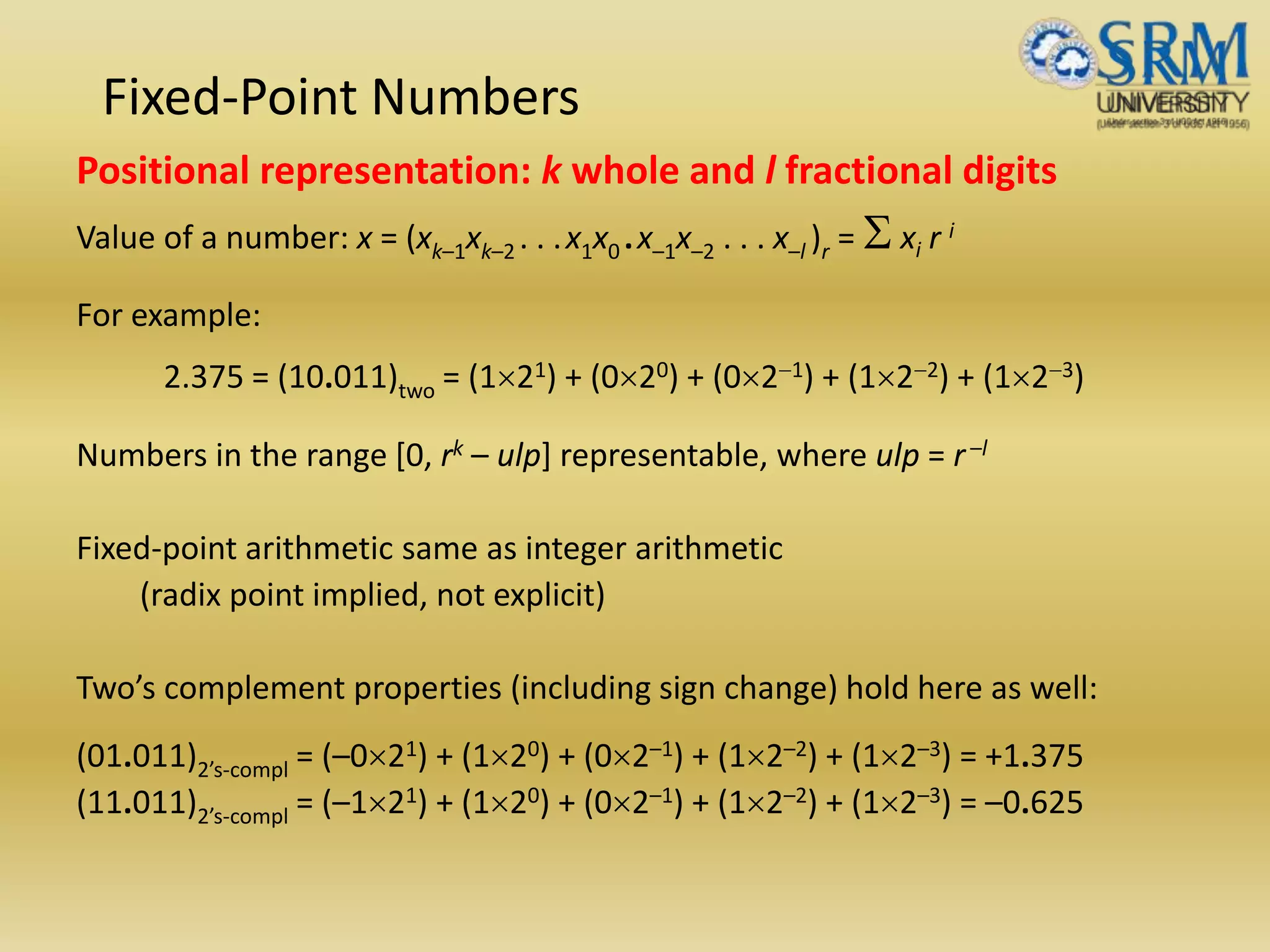 Fixed-Point Numbers
Positional representation: k whole and l fractional digits
Value of a number: x = (xk–1xk–2 . . .x1x0 .x–1x–2 . . . x–l )r = S xi r i
For example:
2.375 = (10.011)two = (121) + (020) + (02-1) + (12-2) + (12-3)
Numbers in the range [0, rk – ulp] representable, where ulp = r–l
Fixed-point arithmetic same as integer arithmetic
(radix point implied, not explicit)
Two’s complement properties (including sign change) hold here as well:
(01.011)2’s-compl = (–021) + (120) + (02–1) + (12–2) + (12–3) = +1.375
(11.011)2’s-compl = (–121) + (120) + (02–1) + (12–2) + (12–3) = –0.625
 