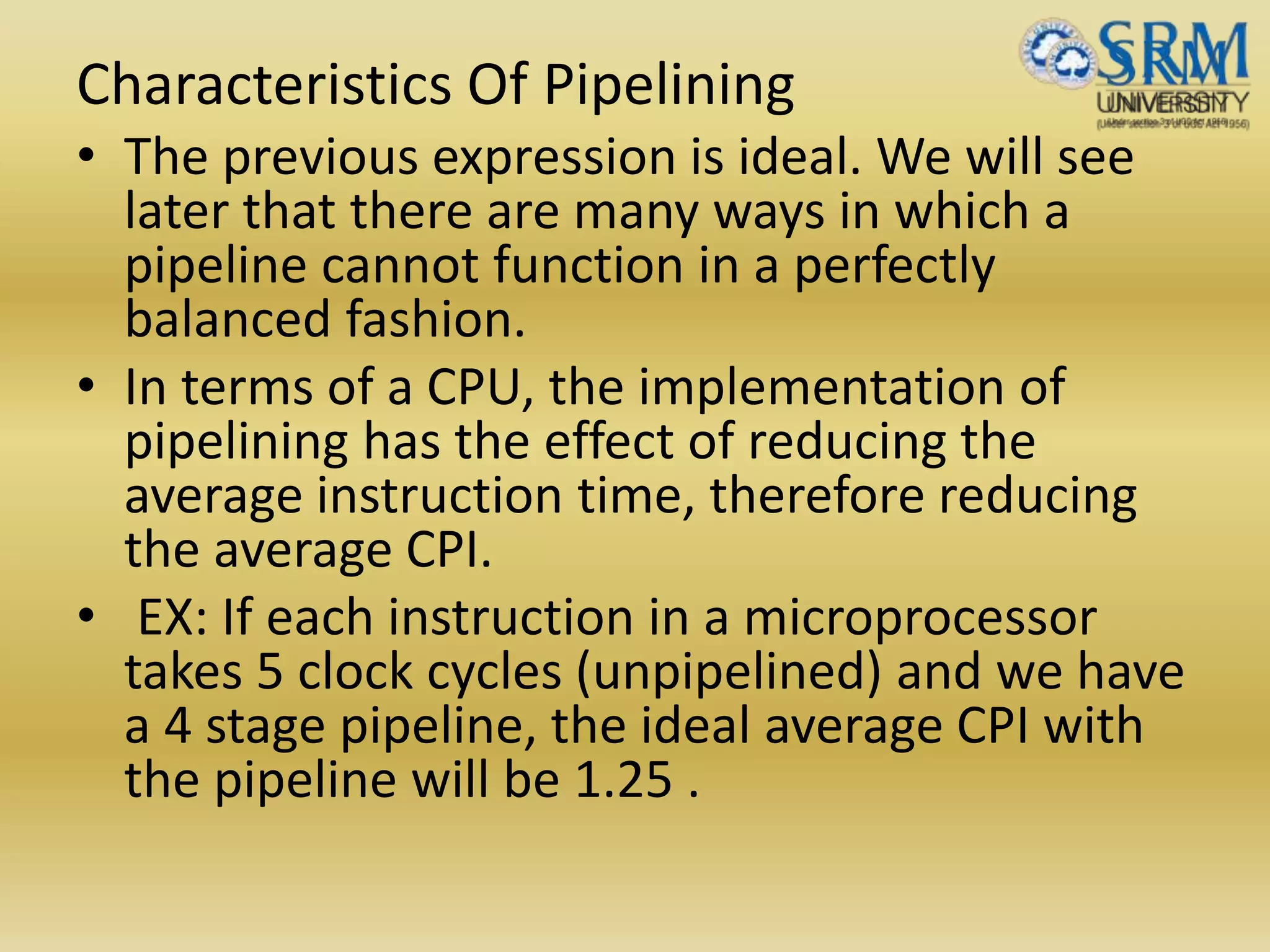 Characteristics Of Pipelining
• The previous expression is ideal. We will see
later that there are many ways in which a
pipeline cannot function in a perfectly
balanced fashion.
• In terms of a CPU, the implementation of
pipelining has the effect of reducing the
average instruction time, therefore reducing
the average CPI.
• EX: If each instruction in a microprocessor
takes 5 clock cycles (unpipelined) and we have
a 4 stage pipeline, the ideal average CPI with
the pipeline will be 1.25 .
 