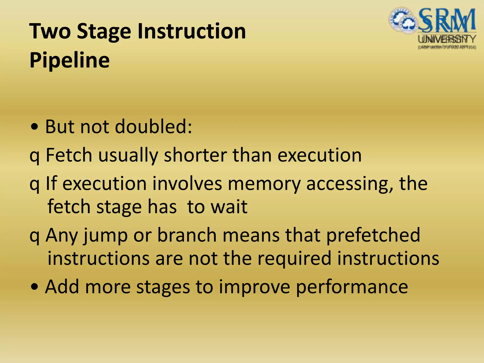 Two Stage Instruction
Pipeline
• But not doubled:
q Fetch usually shorter than execution
q If execution involves memory accessing, the
fetch stage has to wait
q Any jump or branch means that prefetched
instructions are not the required instructions
• Add more stages to improve performance
 