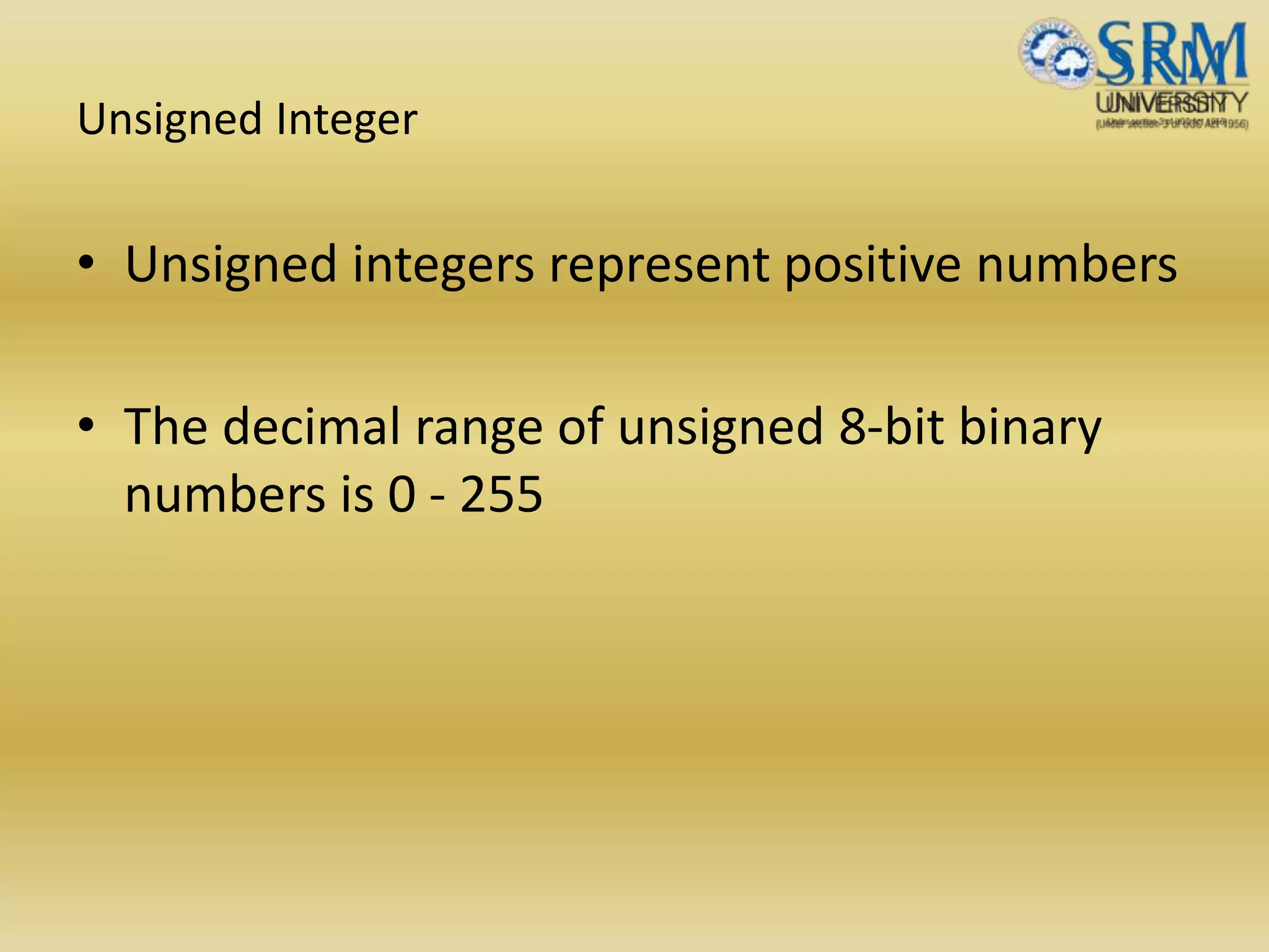 Unsigned Integer
• Unsigned integers represent positive numbers
• The decimal range of unsigned 8-bit binary
numbers is 0 - 255
 