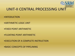 UNIT-II CENTRAL PROCESSING UNIT
•INTODUCTION
•ARITHMETIC LOGIC UNIT
•FIXED POINT ARITHMETIC
•FLOATING POINT ARITHMETIC
•EXECUTION OF A COMPLETE INSTRUCTION
•BASIC CONCEPTS OF PIPELINING
 