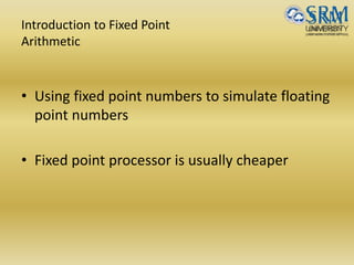 Introduction to Fixed Point
Arithmetic
• Using fixed point numbers to simulate floating
point numbers
• Fixed point processor is usually cheaper
 