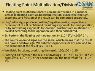 Floating Point Multiplication/Division
•Floating point multiplication/division are performed in a manner
similar to floating point addition/subtraction, except that the sign,
exponent, and fraction of the result can be computed separately.
• Like/unlike signs produce positive/negative results, respectively.
Exponent of result is obtained by adding exponents for multiplication,
or by subtracting exponents for division. Fractions are multiplied or
divided according to the operation, and then normalized.
• Ex: Perform the floating point operation: (+.110 *25)/(+.100* 24)2
• The source operand signs are the same, which means that the result
will have a positive sign. We subtract exponents for division, and so
the exponent of the result is 5 – 4 = 1.
• We divide fractions, producing the result: 110/100 = 1.10.
• Putting it all together, the result of dividing (+.110 *25) by (+.100 * 24)
produces (+1.10* 21). After normalization, the final result is (+.110*
22).
 