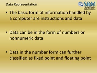 Data Representation
• The basic form of information handled by
a computer are instructions and data
• Data can be in the form of numbers or
nonnumeric data
• Data in the number form can further
classified as fixed point and floating point
 