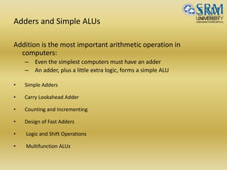 Adders and Simple ALUs
Addition is the most important arithmetic operation in
computers:
– Even the simplest computers must have an adder
– An adder, plus a little extra logic, forms a simple ALU
• Simple Adders
• Carry Lookahead Adder
• Counting and Incrementing
• Design of Fast Adders
• Logic and Shift Operations
• Multifunction ALUs
 
