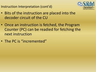 Instruction Interpretation (cont'd)
• Bits of the instruction are placed into the
decoder circuit of the CU
• Once an instruction is fetched, the Program
Counter (PC) can be readied for fetching the
next instruction
• The PC is “incremented”
 