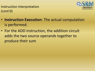 Instruction Interpretation
(cont'd)
• Instruction Execution: The actual computation
is performed.
• For the ADD instruction, the addition circuit
adds the two source operands together to
produce their sum
 