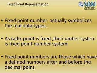 Fixed Point Representation
• Fixed point number actually symbolizes
the real data types.
• As radix point is fixed ,the number system
is fixed point number system
• Fixed point numbers are those which have
a defined numbers after and before the
decimal point.
 