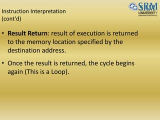 Instruction Interpretation
(cont'd)
• Result Return: result of execution is returned
to the memory location specified by the
destination address.
• Once the result is returned, the cycle begins
again (This is a Loop).
 