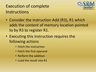 Execution of complete
Instructions
• Consider the instruction Add (R3), R1 which
adds the content of memory location pointed
to by R3 to register R1.
• Executing this instruction requires the
following actions
• Fetch the instruction
• Fetch the first operand
• Perform the addition
• Load the result into R1
 