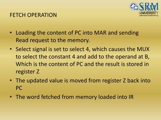 FETCH OPERATION
• Loading the content of PC into MAR and sending
Read request to the memory.
• Select signal is set to select 4, which causes the MUX
to select the constant 4 and add to the operand at B,
Which is the content of PC and the result is stored in
register Z
• The updated value is moved from register Z back into
PC
• The word fetched from memory loaded into IR
 