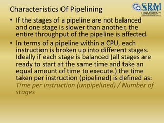 Characteristics Of Pipelining
• If the stages of a pipeline are not balanced
and one stage is slower than another, the
entire throughput of the pipeline is affected.
• In terms of a pipeline within a CPU, each
instruction is broken up into different stages.
Ideally if each stage is balanced (all stages are
ready to start at the same time and take an
equal amount of time to execute.) the time
taken per instruction (pipelined) is defined as:
Time per instruction (unpipelined) / Number of
stages
 