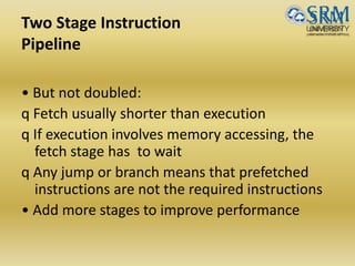 Two Stage Instruction
Pipeline
• But not doubled:
q Fetch usually shorter than execution
q If execution involves memory accessing, the
fetch stage has to wait
q Any jump or branch means that prefetched
instructions are not the required instructions
• Add more stages to improve performance
 