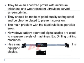  They have an anodized profile with minimum
thickness and wear resistant ultraviolet curved
screen printing.
 They should be made of good quality spring steel
and be chrome plated to prevent corrosion.
 The main problem with the steel rule is its parallax
error.
 Nowadays battery operated digital scales are used
to measure travels of machines. Ex: Drilling ,milling
machines.
 Has a maximum measuring speed of 1.5m/s and is
equipped with a high contrast 6mm liquid crystal
display.
 