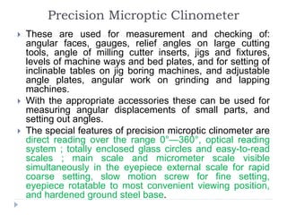 Precision Microptic Clinometer
 These are used for measurement and checking of:
angular faces, gauges, relief angles on large cutting
tools, angle of milling cutter inserts, jigs and fixtures,
levels of machine ways and bed plates, and for setting of
inclinable tables on jig boring machines, and adjustable
angle plates, angular work on grinding and lapping
machines.
 With the appropriate accessories these can be used for
measuring angular displacements of small parts, and
setting out angles.
 The special features of precision microptic clinometer are
direct reading over the range 0°—360°, optical reading
system ; totally enclosed glass circles and easy-to-read
scales ; main scale and micrometer scale visible
simultaneously in the eyepiece external scale for rapid
coarse setting, slow motion screw for fine setting,
eyepiece rotatable to most convenient viewing position,
and hardened ground steel base.
 