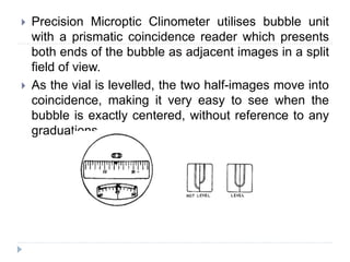  Precision Microptic Clinometer utilises bubble unit
with a prismatic coincidence reader which presents
both ends of the bubble as adjacent images in a split
field of view.
 As the vial is levelled, the two half-images move into
coincidence, making it very easy to see when the
bubble is exactly centered, without reference to any
graduations.
 