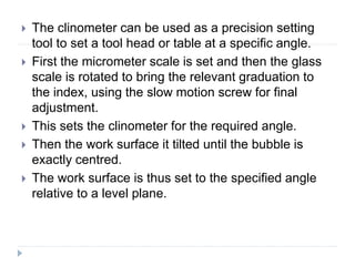 The clinometer can be used as a precision setting
tool to set a tool head or table at a specific angle.
 First the micrometer scale is set and then the glass
scale is rotated to bring the relevant graduation to
the index, using the slow motion screw for final
adjustment.
 This sets the clinometer for the required angle.
 Then the work surface it tilted until the bubble is
exactly centred.
 The work surface is thus set to the specified angle
relative to a level plane.
 