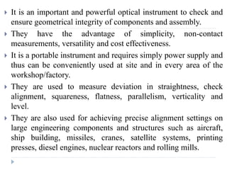  It is an important and powerful optical instrument to check and
ensure geometrical integrity of components and assembly.
 They have the advantage of simplicity, non-contact
measurements, versatility and cost effectiveness.
 It is a portable instrument and requires simply power supply and
thus can be conveniently used at site and in every area of the
workshop/factory.
 They are used to measure deviation in straightness, check
alignment, squareness, flatness, parallelism, verticality and
level.
 They are also used for achieving precise alignment settings on
large engineering components and structures such as aircraft,
ship building, missiles, cranes, satellite systems, printing
presses, diesel engines, nuclear reactors and rolling mills.
 