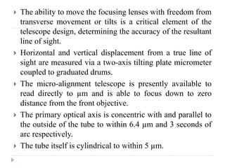  The ability to move the focusing lenses with freedom from
transverse movement or tilts is a critical element of the
telescope design, determining the accuracy of the resultant
line of sight.
 Horizontal and vertical displacement from a true line of
sight are measured via a two-axis tilting plate micrometer
coupled to graduated drums.
 The micro-alignment telescope is presently available to
read directly to µm and is able to focus down to zero
distance from the front objective.
 The primary optical axis is concentric with and parallel to
the outside of the tube to within 6.4 µm and 3 seconds of
arc respectively.
 The tube itself is cylindrical to within 5 µm.
 