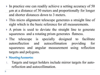  In practice one can readily achieve a setting accuracy of 50
µm at a distance of 30 meters and proportionally for longer
and shorter distances down to 3 meters.
 This micro alignment telescope generates a straight line of
sight which is the basic reference for all measurements.
 A prism is used to deviate the straight line to generate
squareness and a rotating prism generates flatness.
 The telescope is specially designed to facilitate
autoreflection and autocollimation providing for
squareness and angular measurement using reflection
targets and polygons.
 Mounting Accessories:
1. Targets and target holders include mirror targets for auto-
reflection and autocollimation.
 