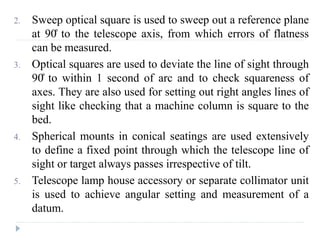 2. Sweep optical square is used to sweep out a reference plane
at 90̊ to the telescope axis, from which errors of flatness
can be measured.
3. Optical squares are used to deviate the line of sight through
90̊ to within 1 second of arc and to check squareness of
axes. They are also used for setting out right angles lines of
sight like checking that a machine column is square to the
bed.
4. Spherical mounts in conical seatings are used extensively
to define a fixed point through which the telescope line of
sight or target always passes irrespective of tilt.
5. Telescope lamp house accessory or separate collimator unit
is used to achieve angular setting and measurement of a
datum.
 