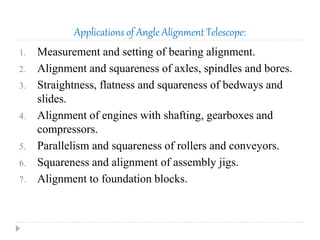 Applications of Angle Alignment Telescope:
1. Measurement and setting of bearing alignment.
2. Alignment and squareness of axles, spindles and bores.
3. Straightness, flatness and squareness of bedways and
slides.
4. Alignment of engines with shafting, gearboxes and
compressors.
5. Parallelism and squareness of rollers and conveyors.
6. Squareness and alignment of assembly jigs.
7. Alignment to foundation blocks.
 