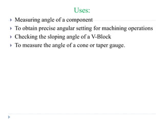 Uses:
 Measuring angle of a component
 To obtain precise angular setting for machining operations
 Checking the sloping angle of a V-Block
 To measure the angle of a cone or taper gauge.
 