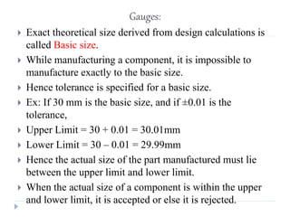 Gauges:
 Exact theoretical size derived from design calculations is
called Basic size.
 While manufacturing a component, it is impossible to
manufacture exactly to the basic size.
 Hence tolerance is specified for a basic size.
 Ex: If 30 mm is the basic size, and if ±0.01 is the
tolerance,
 Upper Limit = 30 + 0.01 = 30.01mm
 Lower Limit = 30 – 0.01 = 29.99mm
 Hence the actual size of the part manufactured must lie
between the upper limit and lower limit.
 When the actual size of a component is within the upper
and lower limit, it is accepted or else it is rejected.
 