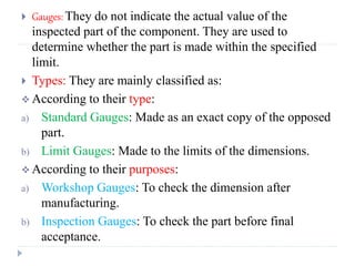  Gauges: They do not indicate the actual value of the
inspected part of the component. They are used to
determine whether the part is made within the specified
limit.
 Types: They are mainly classified as:
 According to their type:
a) Standard Gauges: Made as an exact copy of the opposed
part.
b) Limit Gauges: Made to the limits of the dimensions.
 According to their purposes:
a) Workshop Gauges: To check the dimension after
manufacturing.
b) Inspection Gauges: To check the part before final
acceptance.
 