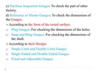 c) Purchase Inspection Gauges: To check the part of other
factory.
d) Reference or Master Gauges: To check the dimensions of
the Gauges.
 According to the form of the tested surface:
a) Plug Gauges: For checking the dimensions of the holes.
b) Snap and Ring Gauges: For checking the dimensions of
the shaft.
 According to their Design:
a) Single Limit and Double Limit Gauges
b) Single Ended and Double Ended Gauges
c) Fixed and Adjustable Gauges
 